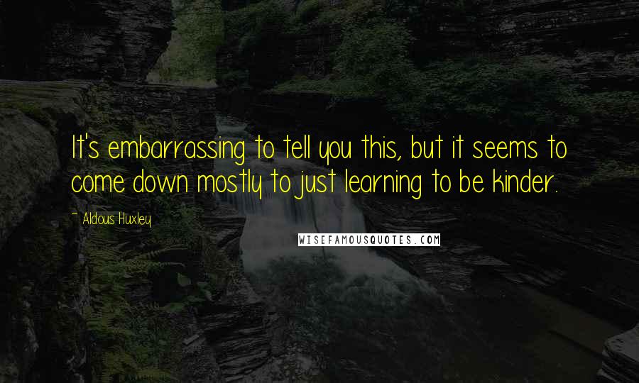 Aldous Huxley Quotes: It's embarrassing to tell you this, but it seems to come down mostly to just learning to be kinder.