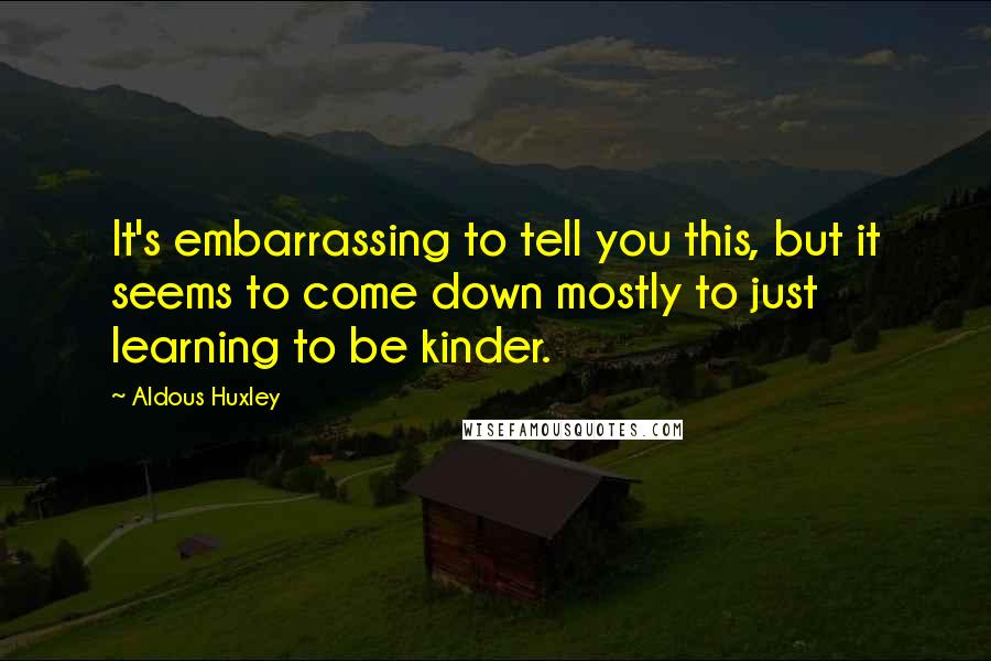 Aldous Huxley Quotes: It's embarrassing to tell you this, but it seems to come down mostly to just learning to be kinder.