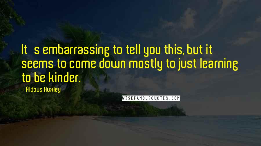 Aldous Huxley Quotes: It's embarrassing to tell you this, but it seems to come down mostly to just learning to be kinder.