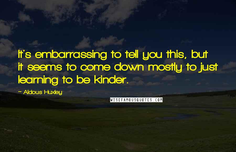 Aldous Huxley Quotes: It's embarrassing to tell you this, but it seems to come down mostly to just learning to be kinder.