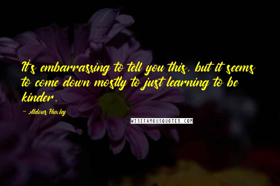 Aldous Huxley Quotes: It's embarrassing to tell you this, but it seems to come down mostly to just learning to be kinder.