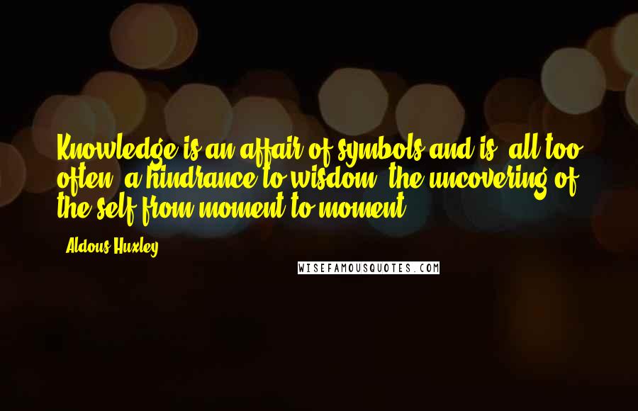 Aldous Huxley Quotes: Knowledge is an affair of symbols and is, all too often, a hindrance to wisdom, the uncovering of the self from moment to moment