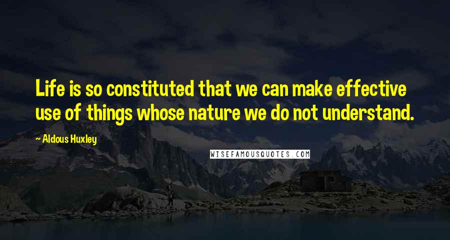 Aldous Huxley Quotes: Life is so constituted that we can make effective use of things whose nature we do not understand.