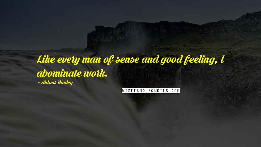 Aldous Huxley Quotes: Like every man of sense and good feeling, I abominate work.