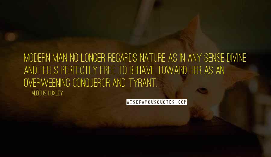 Aldous Huxley Quotes: Modern man no longer regards Nature as in any sense divine and feels perfectly free to behave toward her as an overweening conqueror and tyrant.