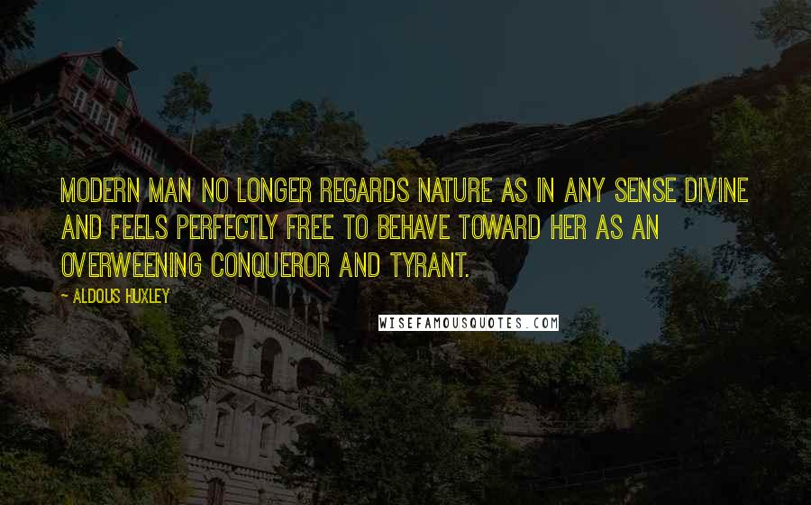 Aldous Huxley Quotes: Modern man no longer regards Nature as in any sense divine and feels perfectly free to behave toward her as an overweening conqueror and tyrant.