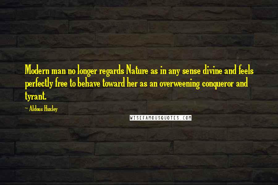 Aldous Huxley Quotes: Modern man no longer regards Nature as in any sense divine and feels perfectly free to behave toward her as an overweening conqueror and tyrant.