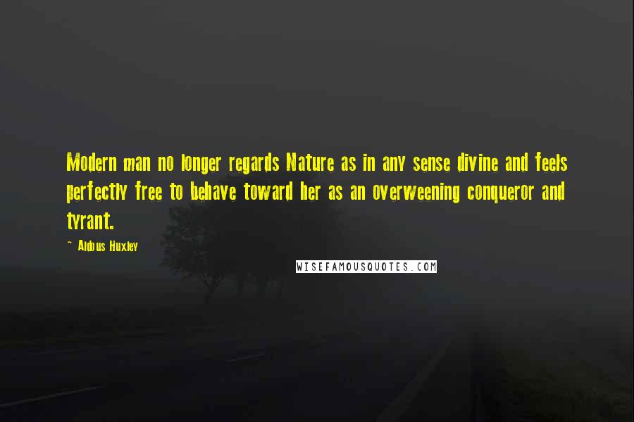 Aldous Huxley Quotes: Modern man no longer regards Nature as in any sense divine and feels perfectly free to behave toward her as an overweening conqueror and tyrant.
