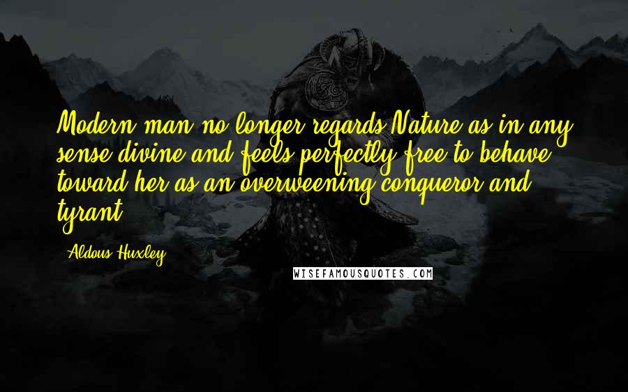 Aldous Huxley Quotes: Modern man no longer regards Nature as in any sense divine and feels perfectly free to behave toward her as an overweening conqueror and tyrant.