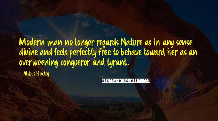 Aldous Huxley Quotes: Modern man no longer regards Nature as in any sense divine and feels perfectly free to behave toward her as an overweening conqueror and tyrant.