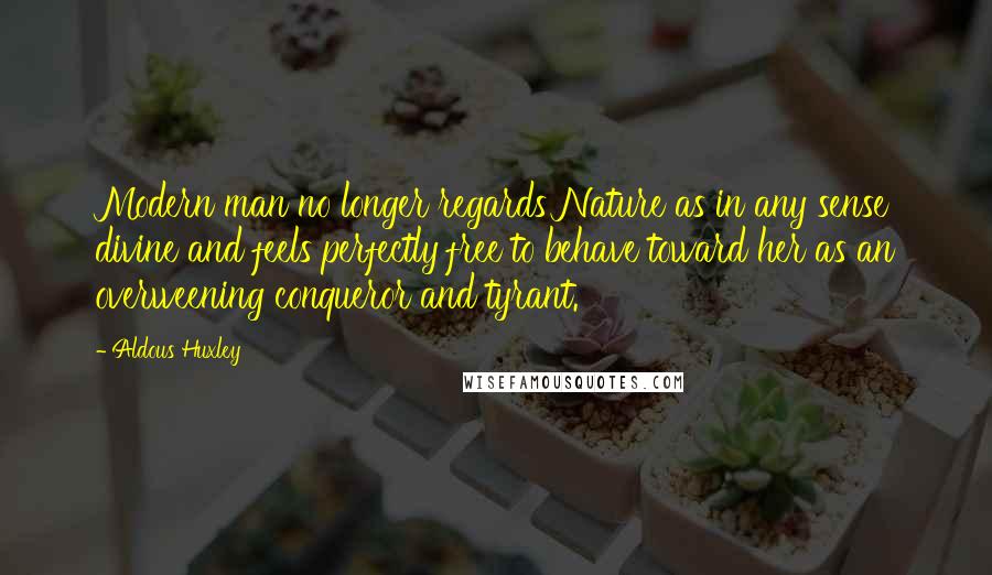 Aldous Huxley Quotes: Modern man no longer regards Nature as in any sense divine and feels perfectly free to behave toward her as an overweening conqueror and tyrant.