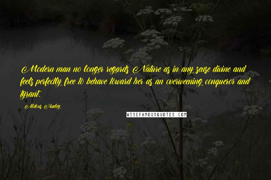 Aldous Huxley Quotes: Modern man no longer regards Nature as in any sense divine and feels perfectly free to behave toward her as an overweening conqueror and tyrant.