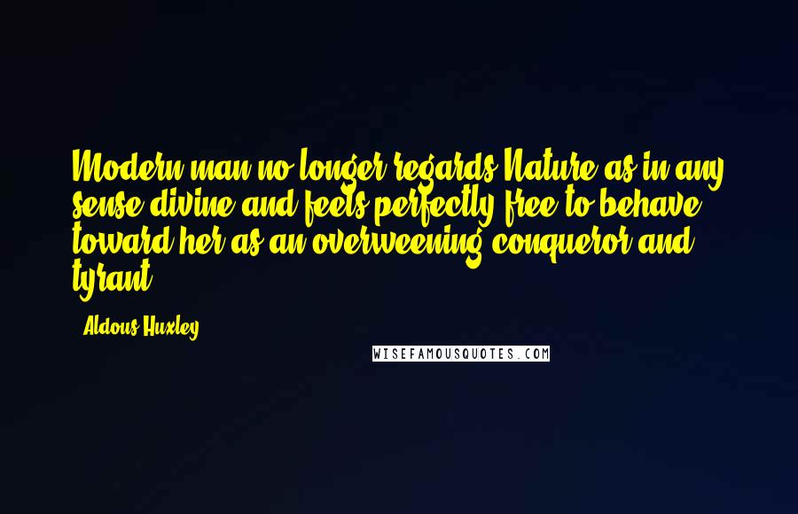 Aldous Huxley Quotes: Modern man no longer regards Nature as in any sense divine and feels perfectly free to behave toward her as an overweening conqueror and tyrant.