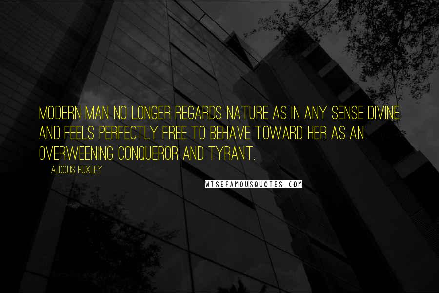 Aldous Huxley Quotes: Modern man no longer regards Nature as in any sense divine and feels perfectly free to behave toward her as an overweening conqueror and tyrant.