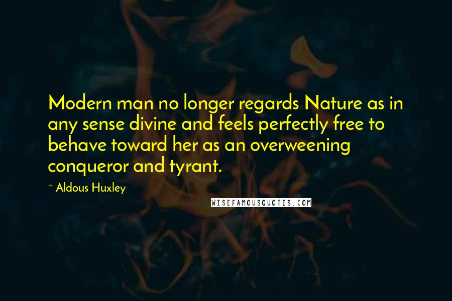 Aldous Huxley Quotes: Modern man no longer regards Nature as in any sense divine and feels perfectly free to behave toward her as an overweening conqueror and tyrant.