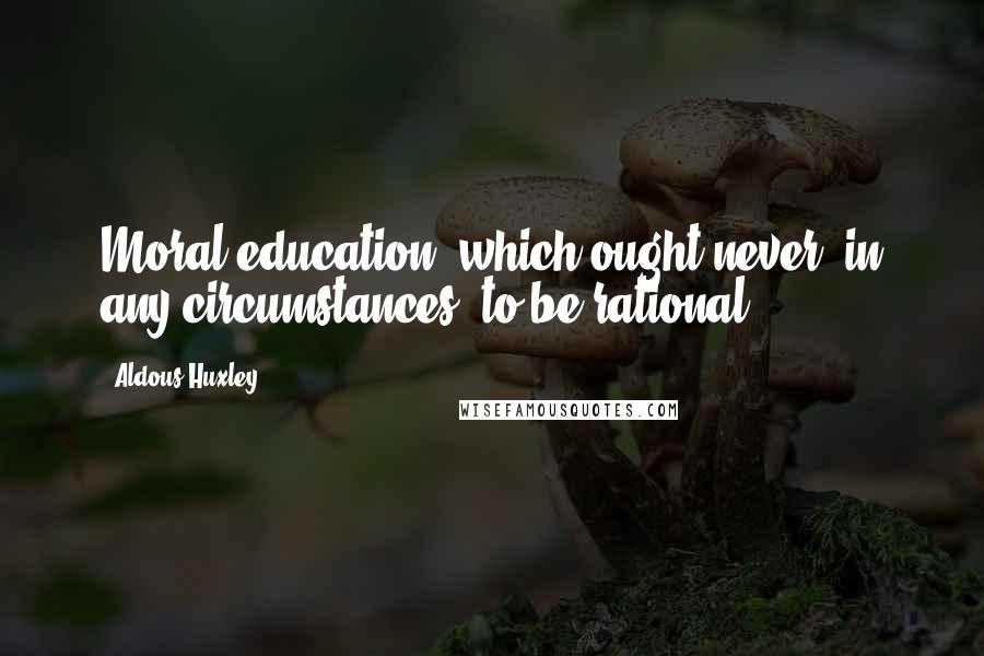 Aldous Huxley Quotes: Moral education, which ought never, in any circumstances, to be rational.