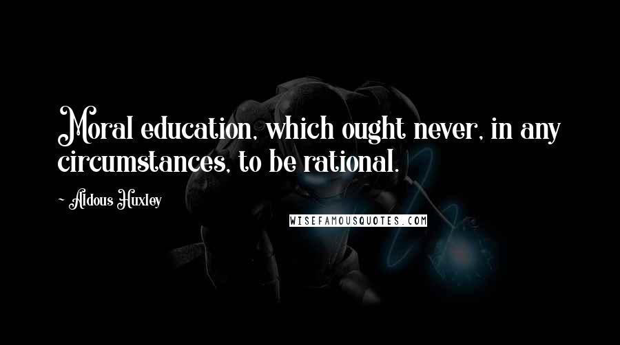 Aldous Huxley Quotes: Moral education, which ought never, in any circumstances, to be rational.