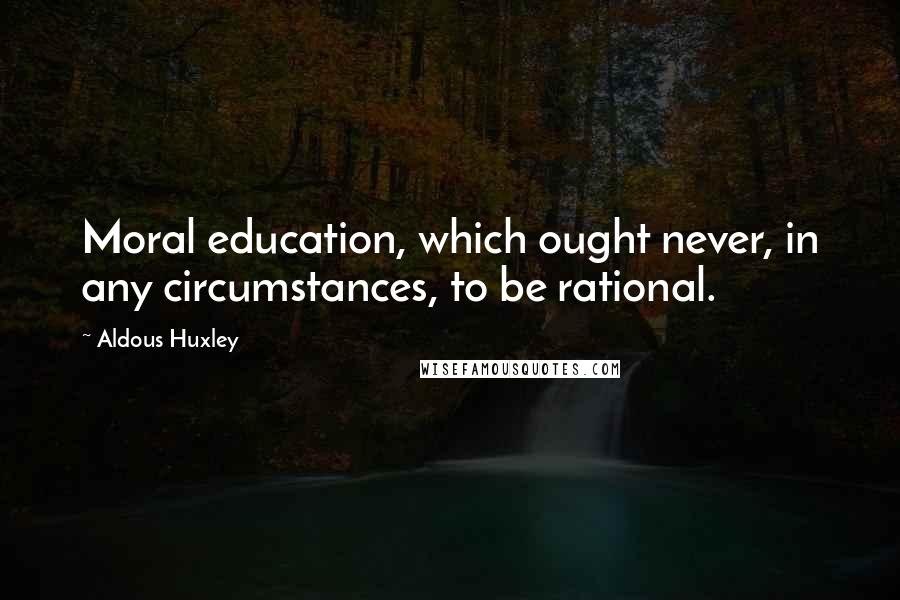 Aldous Huxley Quotes: Moral education, which ought never, in any circumstances, to be rational.