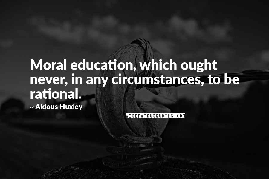 Aldous Huxley Quotes: Moral education, which ought never, in any circumstances, to be rational.