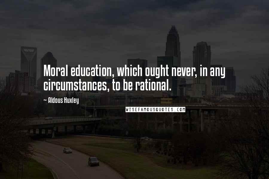Aldous Huxley Quotes: Moral education, which ought never, in any circumstances, to be rational.