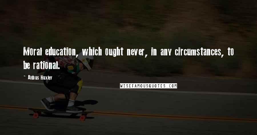 Aldous Huxley Quotes: Moral education, which ought never, in any circumstances, to be rational.