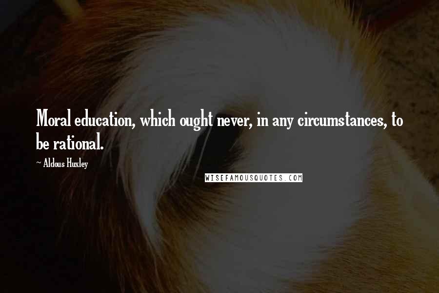 Aldous Huxley Quotes: Moral education, which ought never, in any circumstances, to be rational.
