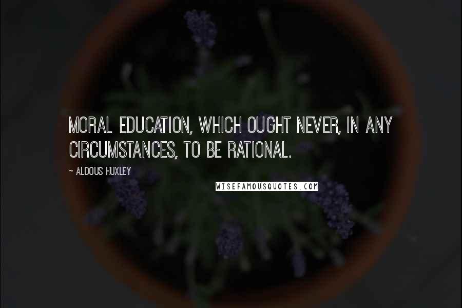 Aldous Huxley Quotes: Moral education, which ought never, in any circumstances, to be rational.