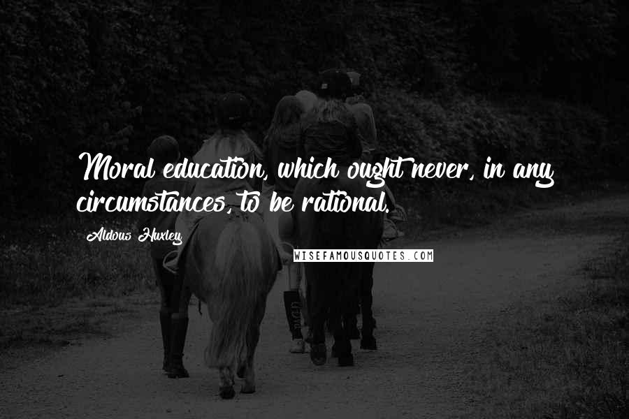 Aldous Huxley Quotes: Moral education, which ought never, in any circumstances, to be rational.