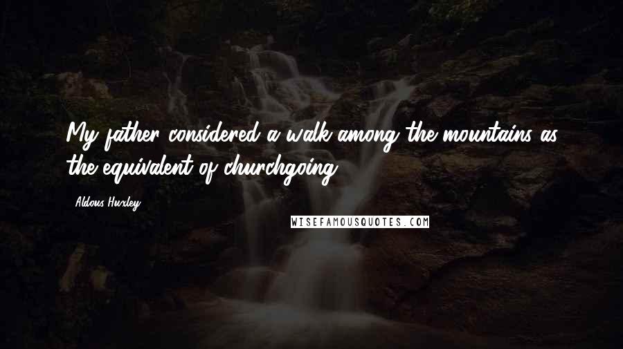 Aldous Huxley Quotes: My father considered a walk among the mountains as the equivalent of churchgoing.