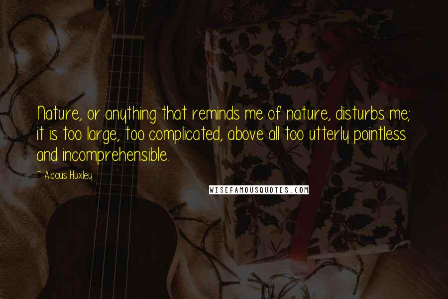 Aldous Huxley Quotes: Nature, or anything that reminds me of nature, disturbs me; it is too large, too complicated, above all too utterly pointless and incomprehensible.