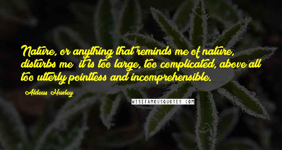 Aldous Huxley Quotes: Nature, or anything that reminds me of nature, disturbs me; it is too large, too complicated, above all too utterly pointless and incomprehensible.