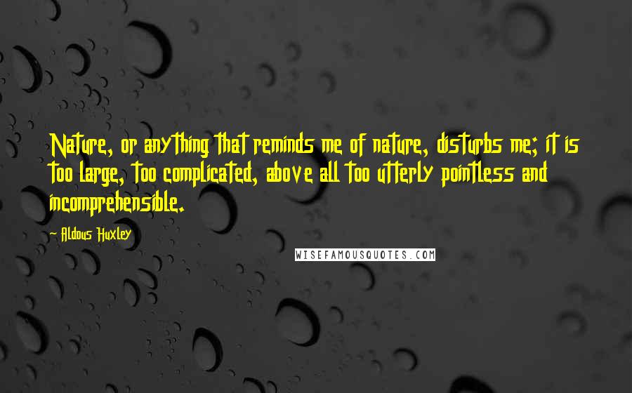 Aldous Huxley Quotes: Nature, or anything that reminds me of nature, disturbs me; it is too large, too complicated, above all too utterly pointless and incomprehensible.