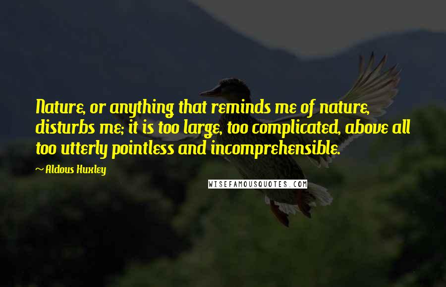 Aldous Huxley Quotes: Nature, or anything that reminds me of nature, disturbs me; it is too large, too complicated, above all too utterly pointless and incomprehensible.