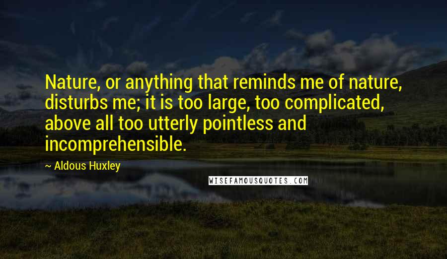 Aldous Huxley Quotes: Nature, or anything that reminds me of nature, disturbs me; it is too large, too complicated, above all too utterly pointless and incomprehensible.