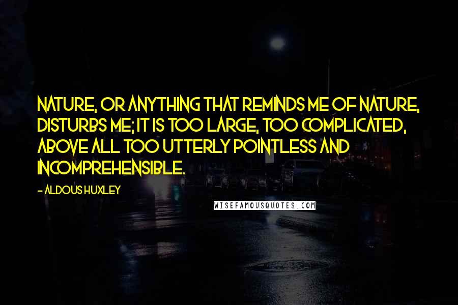 Aldous Huxley Quotes: Nature, or anything that reminds me of nature, disturbs me; it is too large, too complicated, above all too utterly pointless and incomprehensible.