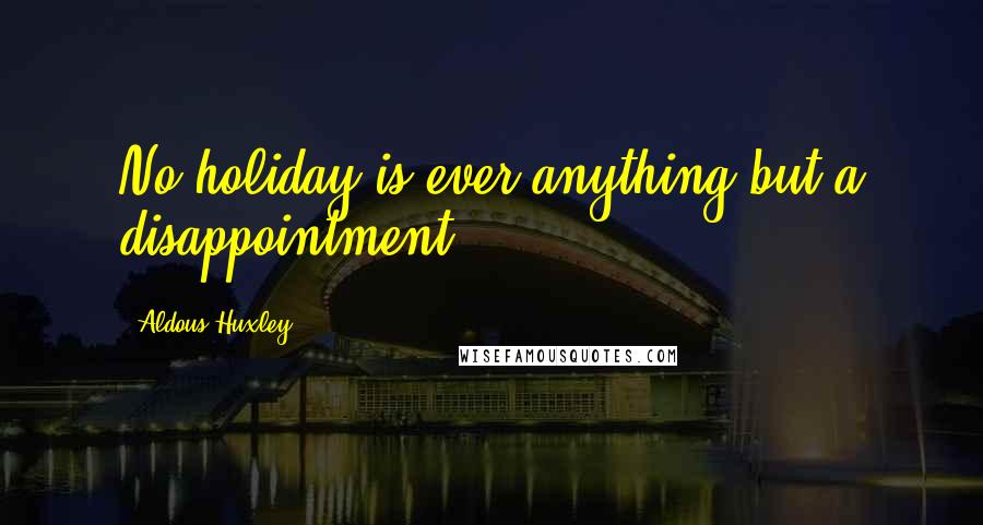 Aldous Huxley Quotes: No holiday is ever anything but a disappointment.