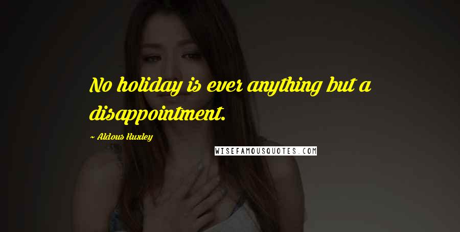 Aldous Huxley Quotes: No holiday is ever anything but a disappointment.