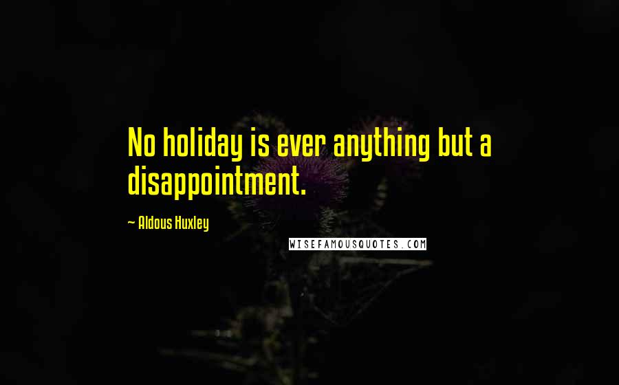 Aldous Huxley Quotes: No holiday is ever anything but a disappointment.