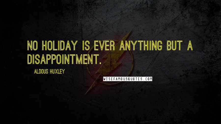 Aldous Huxley Quotes: No holiday is ever anything but a disappointment.