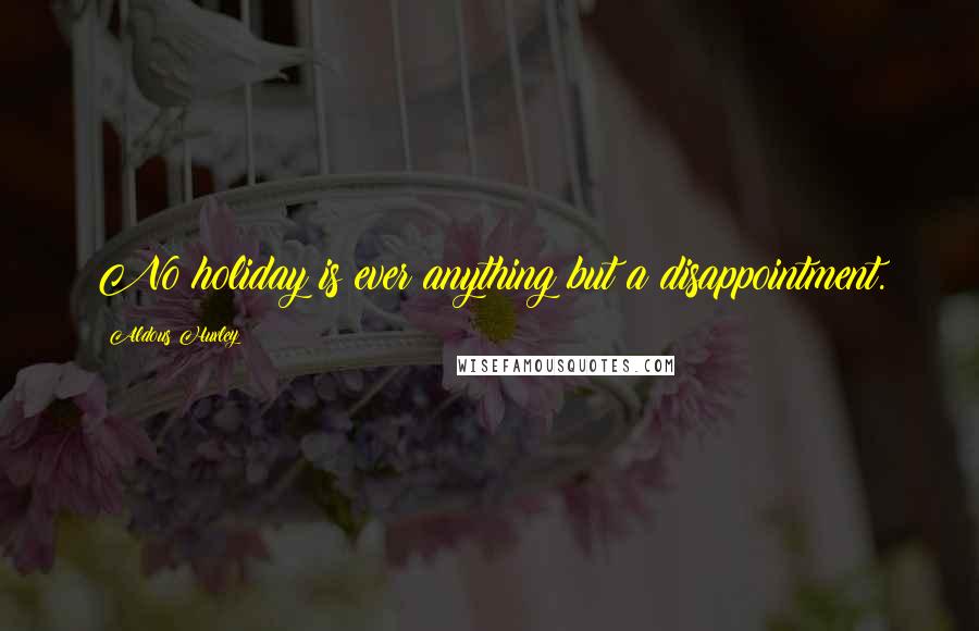 Aldous Huxley Quotes: No holiday is ever anything but a disappointment.