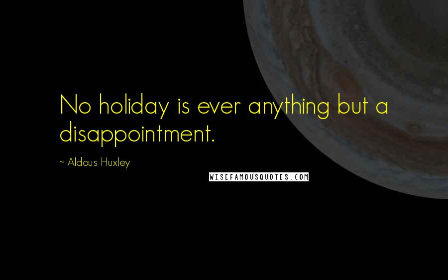 Aldous Huxley Quotes: No holiday is ever anything but a disappointment.