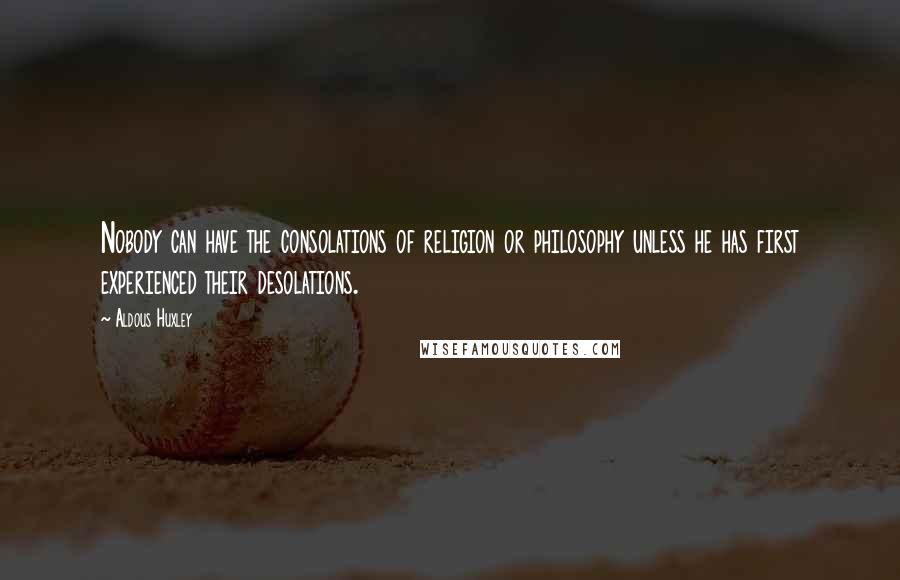 Aldous Huxley Quotes: Nobody can have the consolations of religion or philosophy unless he has first experienced their desolations.