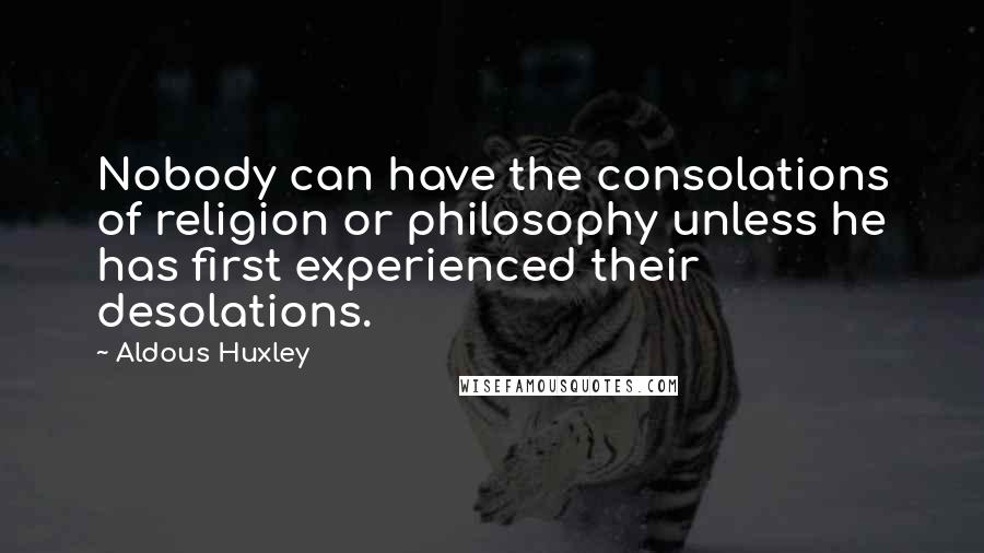 Aldous Huxley Quotes: Nobody can have the consolations of religion or philosophy unless he has first experienced their desolations.