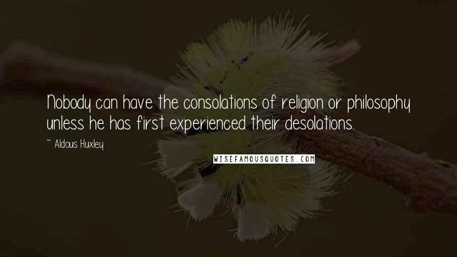 Aldous Huxley Quotes: Nobody can have the consolations of religion or philosophy unless he has first experienced their desolations.