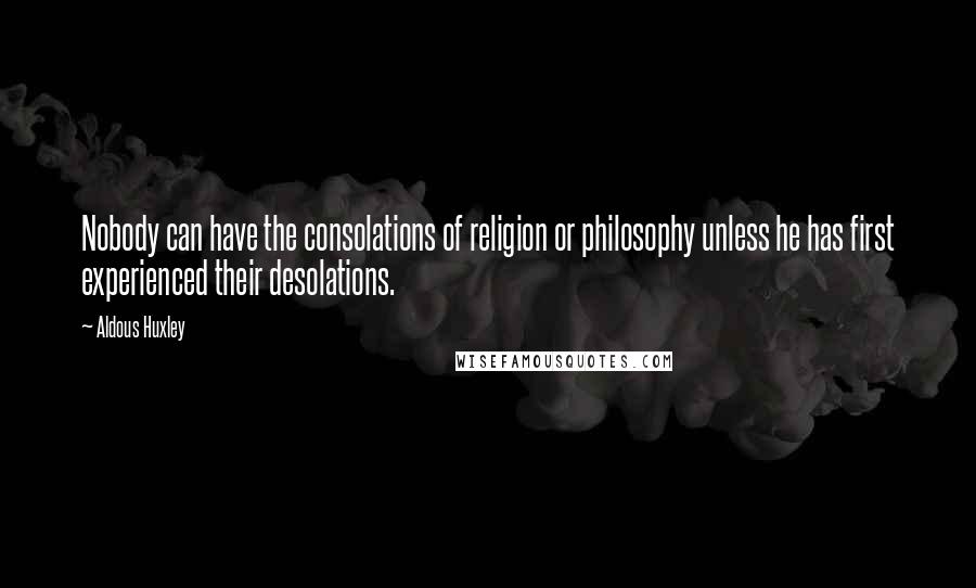 Aldous Huxley Quotes: Nobody can have the consolations of religion or philosophy unless he has first experienced their desolations.