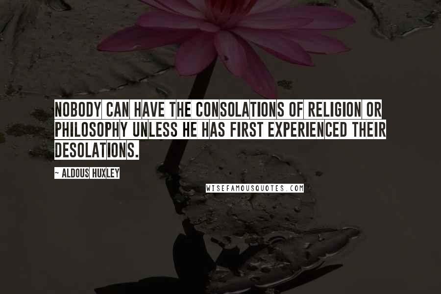 Aldous Huxley Quotes: Nobody can have the consolations of religion or philosophy unless he has first experienced their desolations.