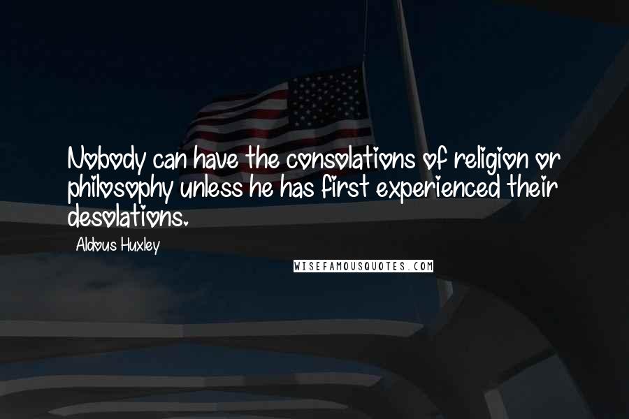 Aldous Huxley Quotes: Nobody can have the consolations of religion or philosophy unless he has first experienced their desolations.