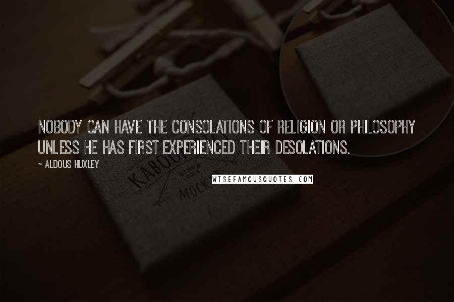 Aldous Huxley Quotes: Nobody can have the consolations of religion or philosophy unless he has first experienced their desolations.