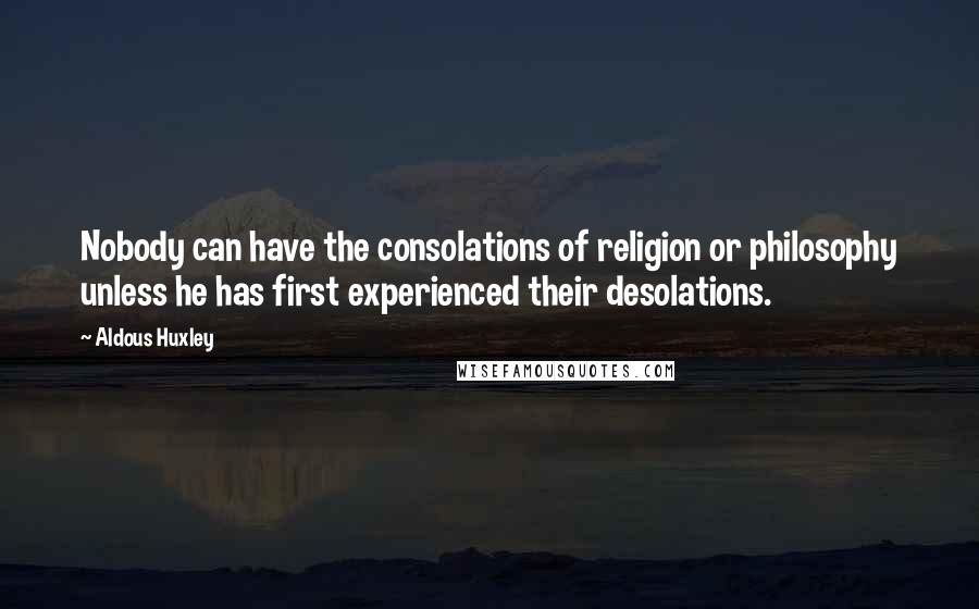 Aldous Huxley Quotes: Nobody can have the consolations of religion or philosophy unless he has first experienced their desolations.