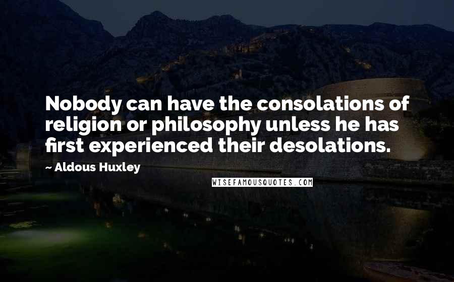 Aldous Huxley Quotes: Nobody can have the consolations of religion or philosophy unless he has first experienced their desolations.